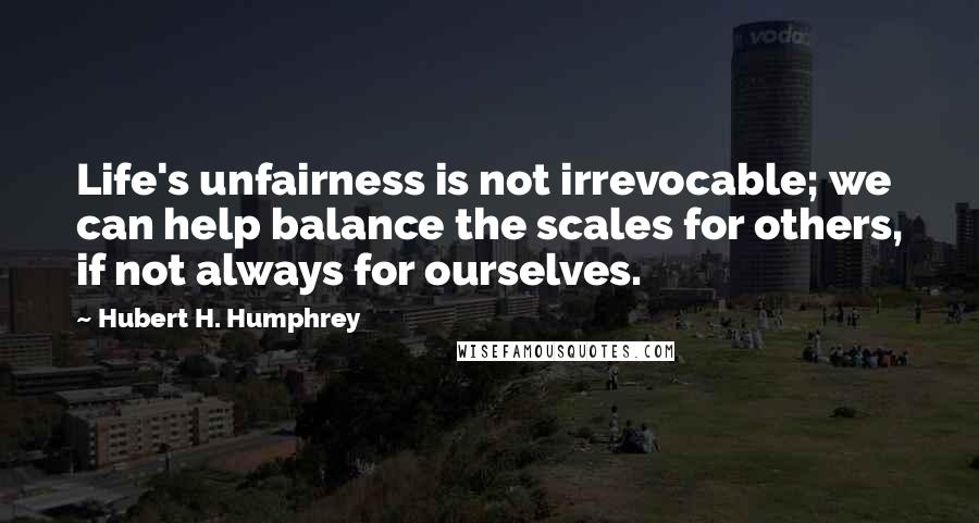 Hubert H. Humphrey quotes: Life's unfairness is not irrevocable; we can help balance the scales for others, if not always for ourselves. Hubert H. Humphrey quotes: Life's unfairness is not irrevocable; we can help balance the scales for others, if not always for ourselves.