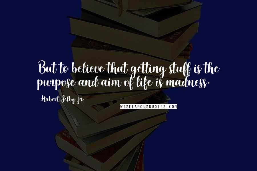 Hubert Selby Jr. quotes: But to believe that getting stuff is the purpose and aim of life is madness.