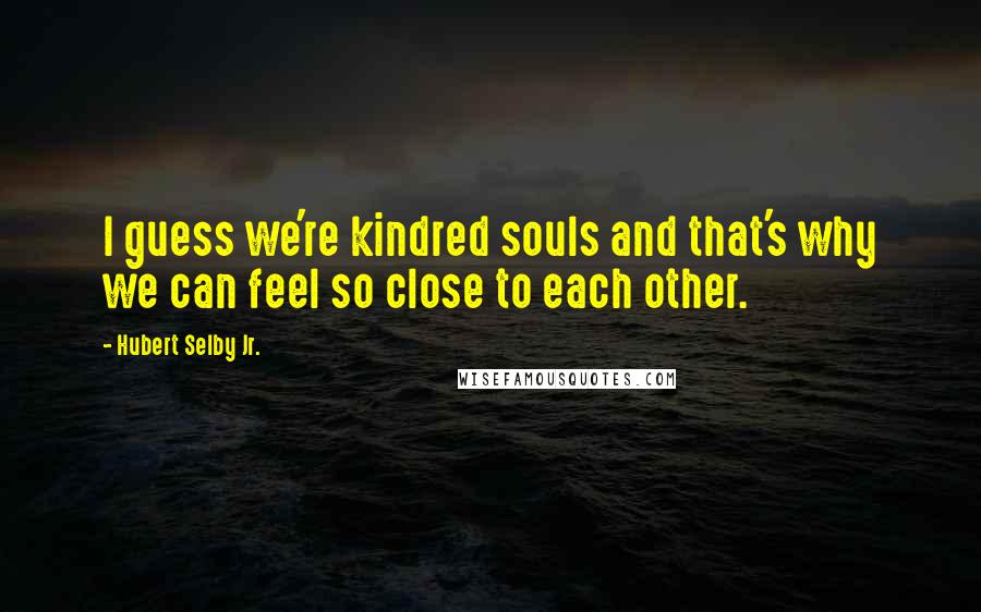Hubert Selby Jr. quotes: I guess we're kindred souls and that's why we can feel so close to each other.