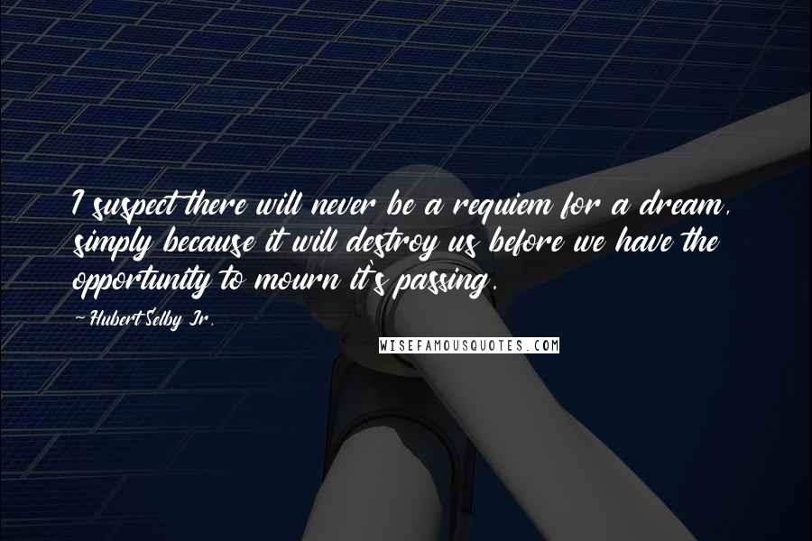 Hubert Selby Jr. quotes: I suspect there will never be a requiem for a dream, simply because it will destroy us before we have the opportunity to mourn it's passing.