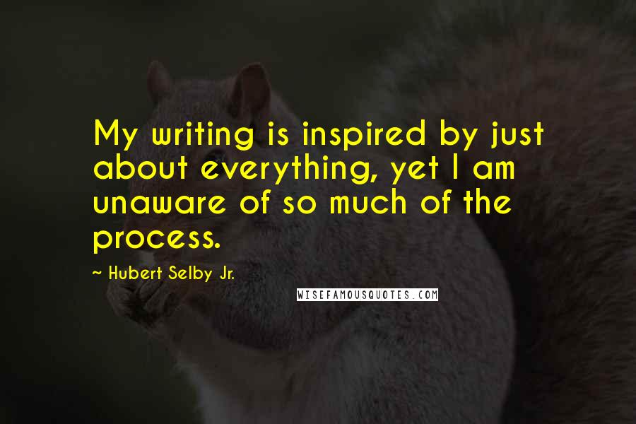 Hubert Selby Jr. quotes: My writing is inspired by just about everything, yet I am unaware of so much of the process.