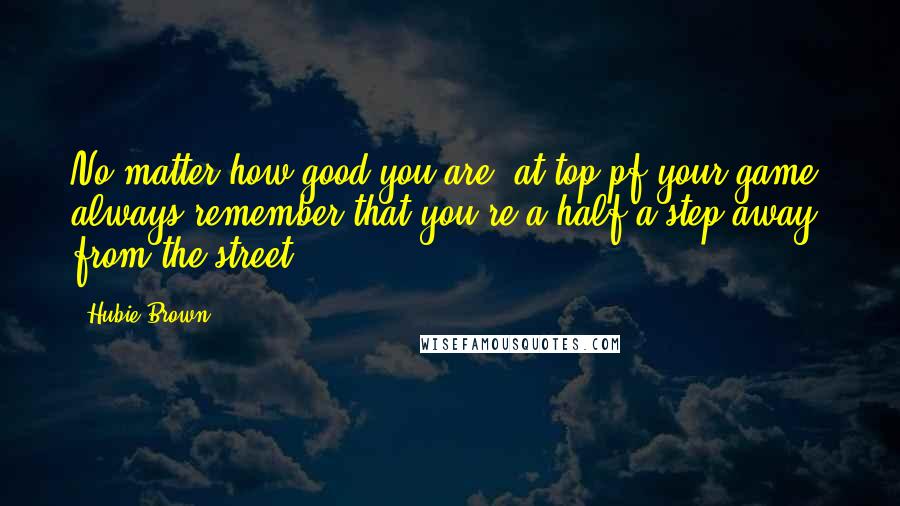 Hubie Brown quotes: No matter how good you are, at top pf your game, always remember that you're a half a step away from the street. Hubie Brown quotes: No matter how good you are, at top pf your game, always remember that you're a half a step away from the street.