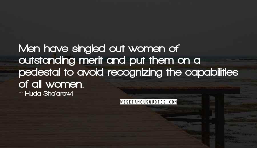 Huda Sha'arawi quotes: Men have singled out women of outstanding merit and put them on a pedestal to avoid recognizing the capabilities of all women.