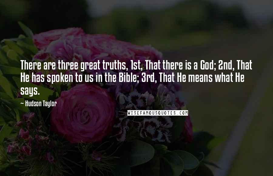 Hudson Taylor quotes: There are three great truths, 1st, That there is a God; 2nd, That He has spoken to us in the Bible; 3rd, That He means what He says. Hudson Taylor quotes: There are three great truths, 1st, That there is a God; 2nd, That He has spoken to us in the Bible; 3rd, That He means what He says.