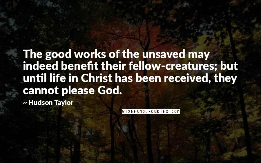 Hudson Taylor quotes: The good works of the unsaved may indeed benefit their fellow-creatures; but until life in Christ has been received, they cannot please God. Hudson Taylor quotes: The good works of the unsaved may indeed benefit their fellow-creatures; but until life in Christ has been received, they cannot please God.