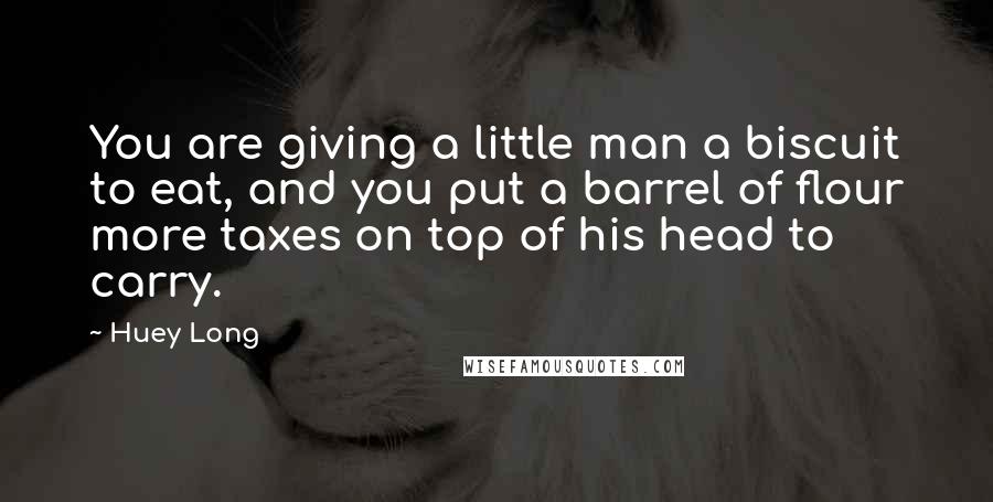 Huey Long quotes: You are giving a little man a biscuit to eat, and you put a barrel of flour more taxes on top of his head to carry.