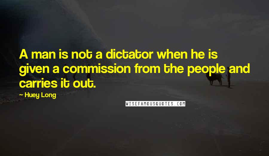 Huey Long quotes: A man is not a dictator when he is given a commission from the people and carries it out.