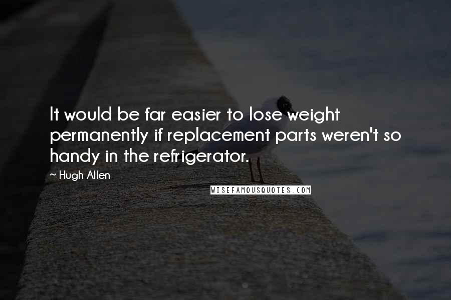 Hugh Allen quotes: It would be far easier to lose weight permanently if replacement parts weren't so handy in the refrigerator.