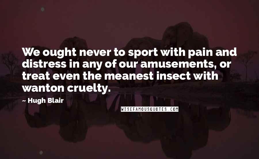 Hugh Blair quotes: We ought never to sport with pain and distress in any of our amusements, or treat even the meanest insect with wanton cruelty. Hugh Blair quotes: We ought never to sport with pain and distress in any of our amusements, or treat even the meanest insect with wanton cruelty.