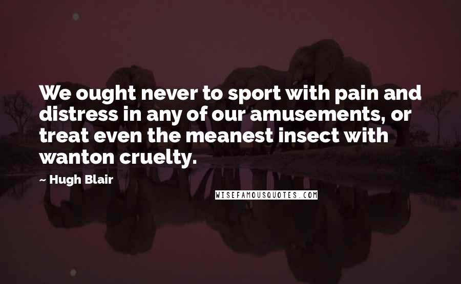 Hugh Blair quotes: We ought never to sport with pain and distress in any of our amusements, or treat even the meanest insect with wanton cruelty.