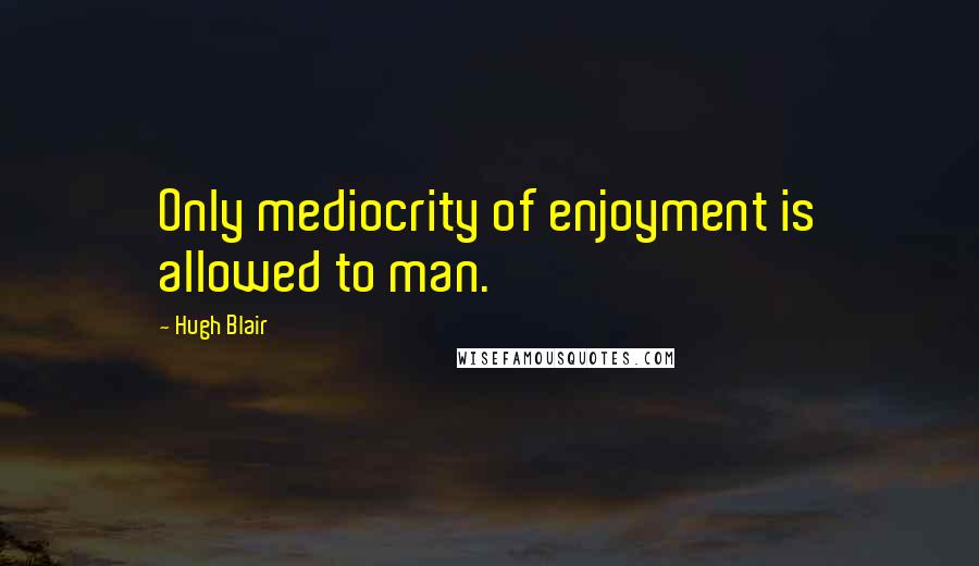 Hugh Blair quotes: Only mediocrity of enjoyment is allowed to man.