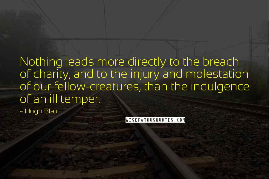 Hugh Blair quotes: Nothing leads more directly to the breach of charity, and to the injury and molestation of our fellow-creatures, than the indulgence of an ill temper.