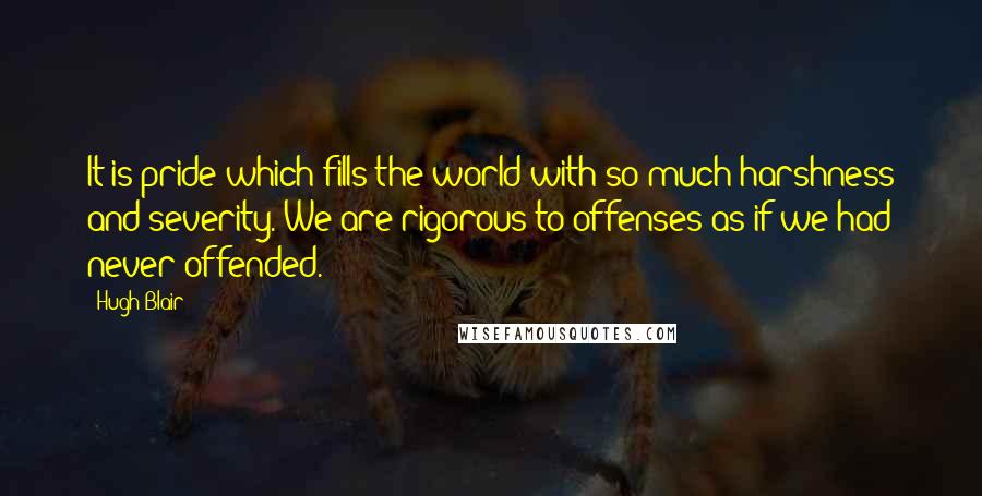 Hugh Blair quotes: It is pride which fills the world with so much harshness and severity. We are rigorous to offenses as if we had never offended.