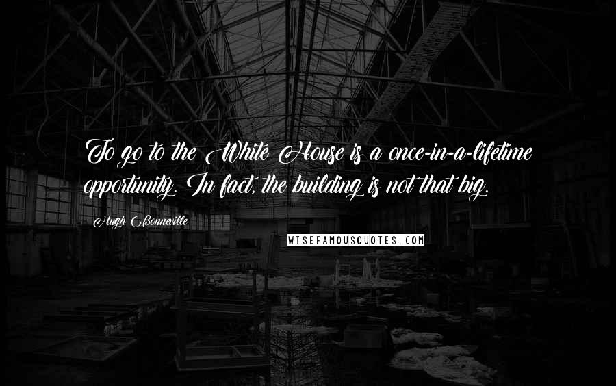 Hugh Bonneville quotes: To go to the White House is a once-in-a-lifetime opportunity. In fact, the building is not that big. Hugh Bonneville quotes: To go to the White House is a once-in-a-lifetime opportunity. In fact, the building is not that big.