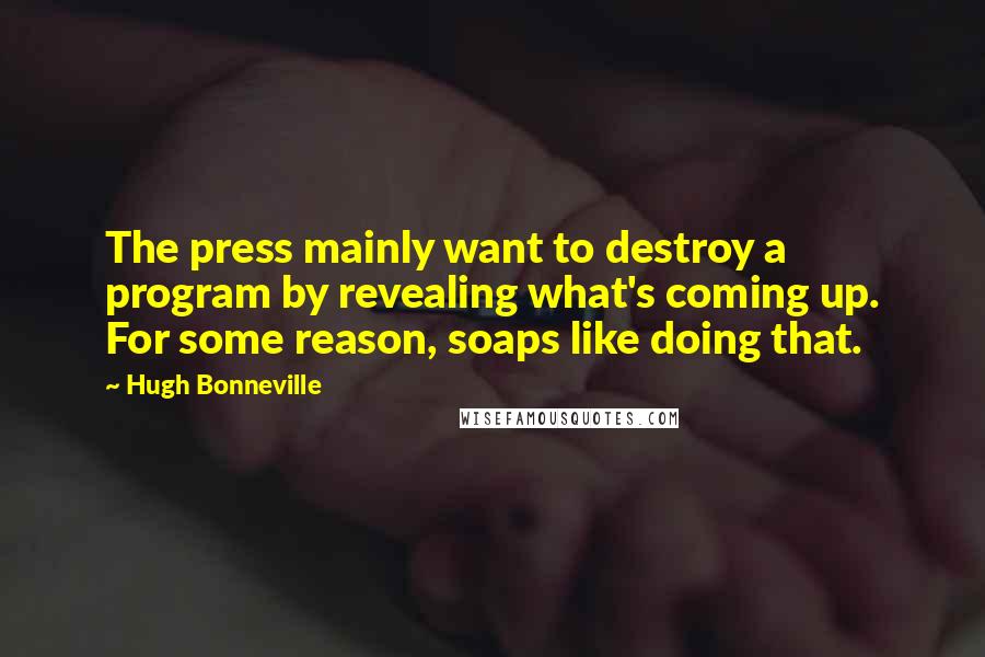 Hugh Bonneville quotes: The press mainly want to destroy a program by revealing what's coming up. For some reason, soaps like doing that. Hugh Bonneville quotes: The press mainly want to destroy a program by revealing what's coming up. For some reason, soaps like doing that.