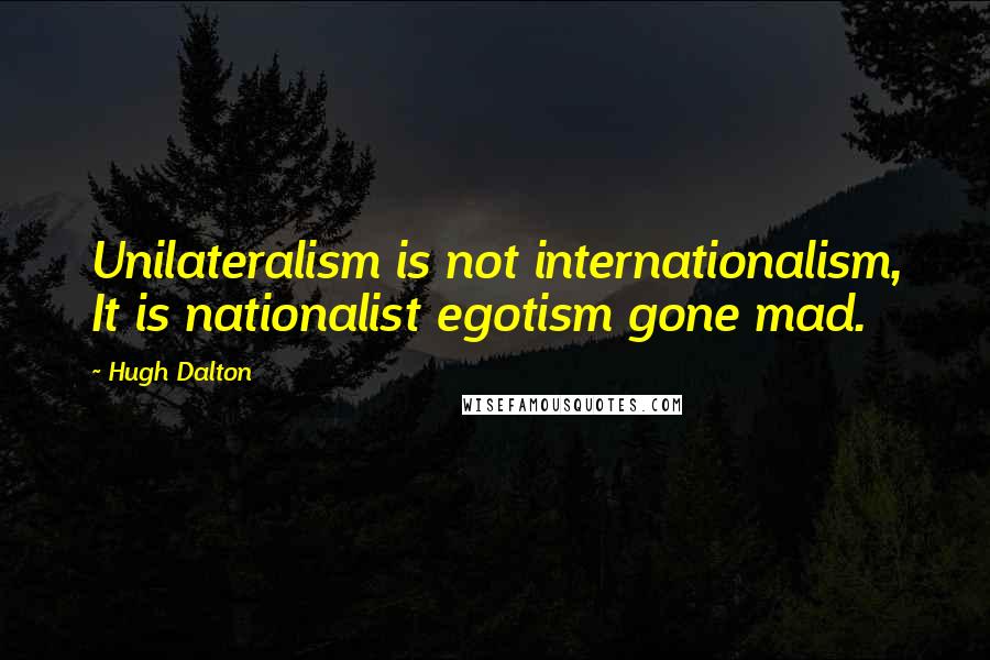 Hugh Dalton quotes: Unilateralism is not internationalism, It is nationalist egotism gone mad.