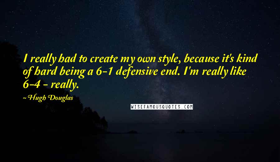 Hugh Douglas quotes: I really had to create my own style, because it's kind of hard being a 6-1 defensive end. I'm really like 6-4 - really.