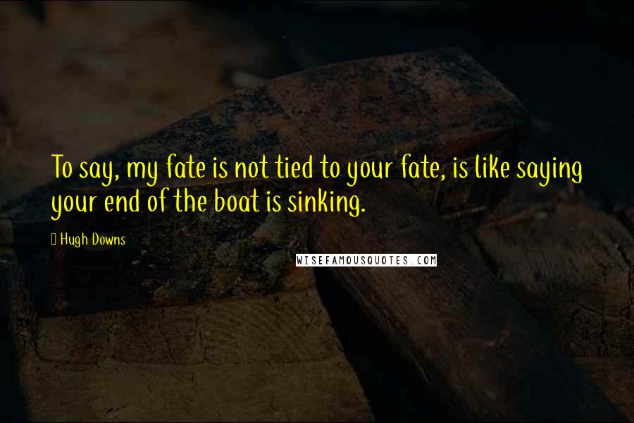 Hugh Downs quotes: To say, my fate is not tied to your fate, is like saying your end of the boat is sinking.