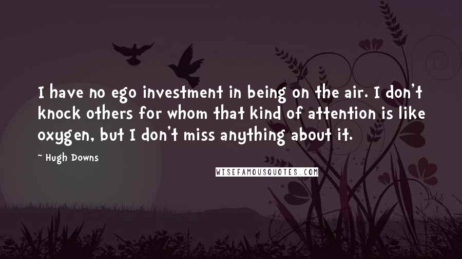 Hugh Downs quotes: I have no ego investment in being on the air. I don't knock others for whom that kind of attention is like oxygen, but I don't miss anything about it.