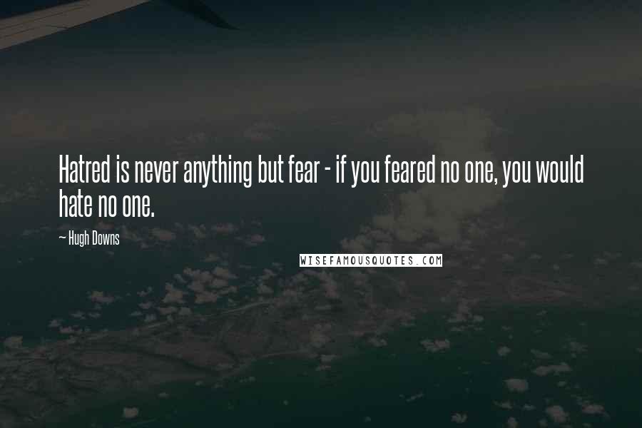 Hugh Downs quotes: Hatred is never anything but fear - if you feared no one, you would hate no one.