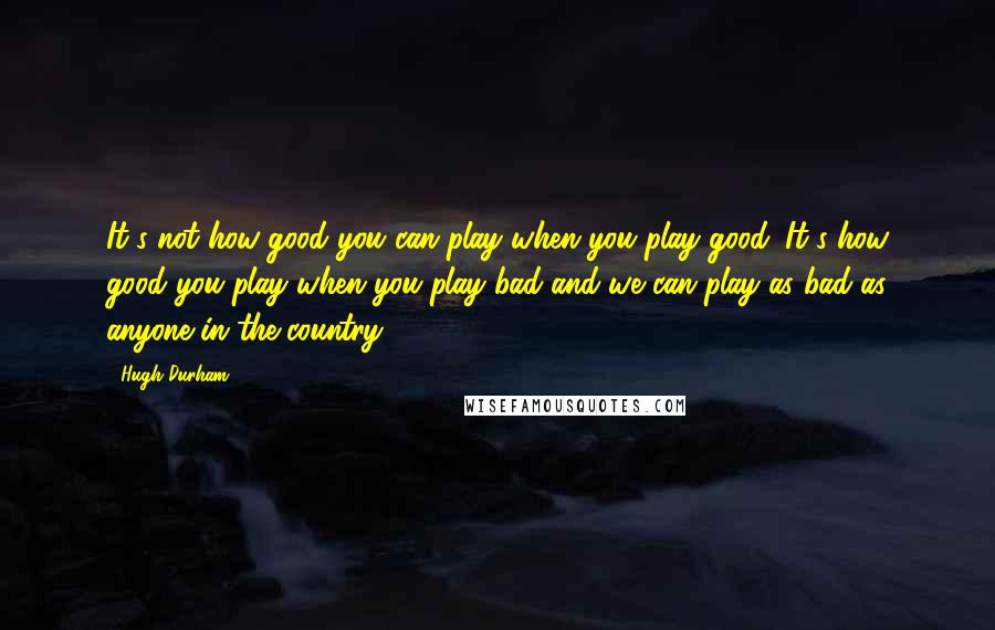 Hugh Durham quotes: It's not how good you can play when you play good. It's how good you play when you play bad and we can play as bad as anyone in the