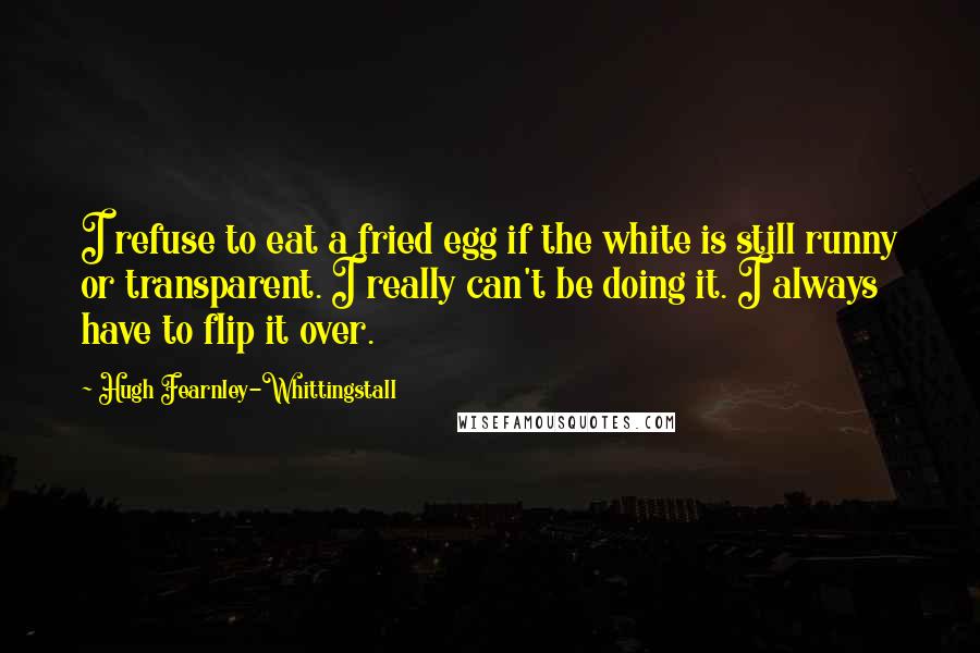 Hugh Fearnley-Whittingstall quotes: I refuse to eat a fried egg if the white is still runny or transparent. I really can't be doing it. I always have to flip it over.