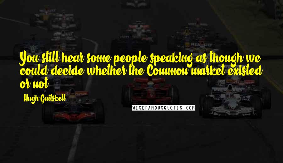 Hugh Gaitskell quotes: You still hear some people speaking as though we could decide whether the Common market existed or not.