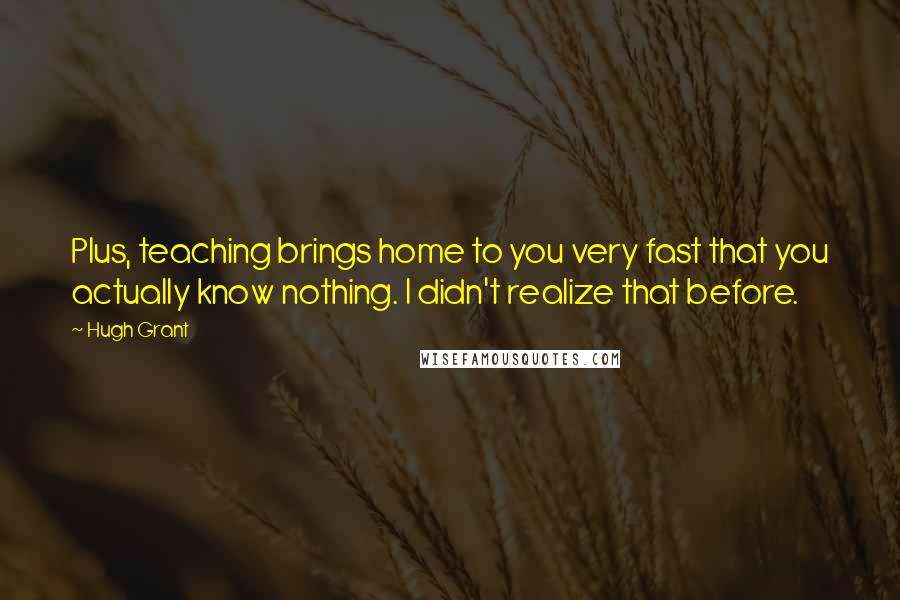 Hugh Grant quotes: Plus, teaching brings home to you very fast that you actually know nothing. I didn't realize that before.