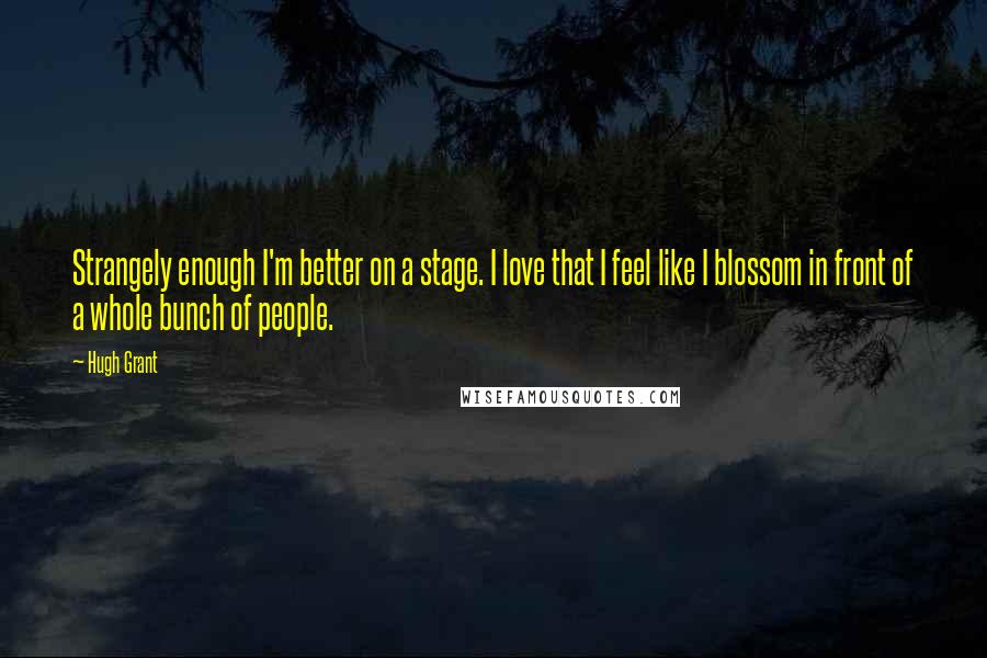 Hugh Grant quotes: Strangely enough I'm better on a stage. I love that I feel like I blossom in front of a whole bunch of people.