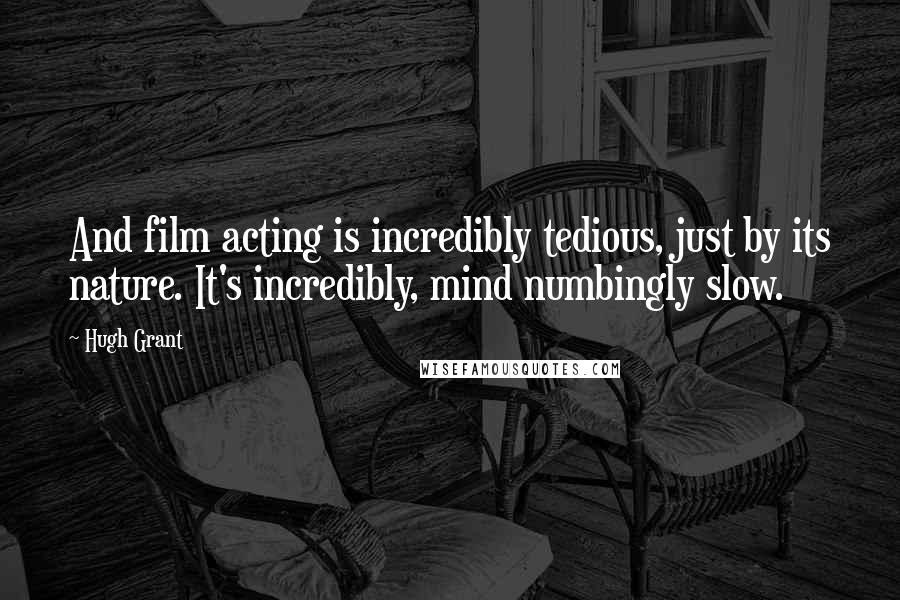 Hugh Grant quotes: And film acting is incredibly tedious, just by its nature. It's incredibly, mind numbingly slow.
