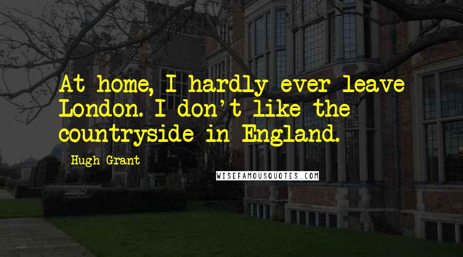 Hugh Grant quotes: At home, I hardly ever leave London. I don't like the countryside in England.