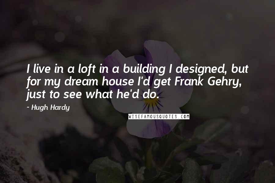 Hugh Hardy quotes: I live in a loft in a building I designed, but for my dream house I'd get Frank Gehry, just to see what he'd do.