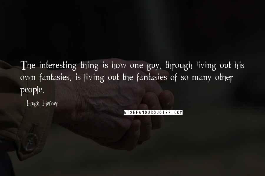 Hugh Hefner quotes: The interesting thing is how one guy, through living out his own fantasies, is living out the fantasies of so many other people.