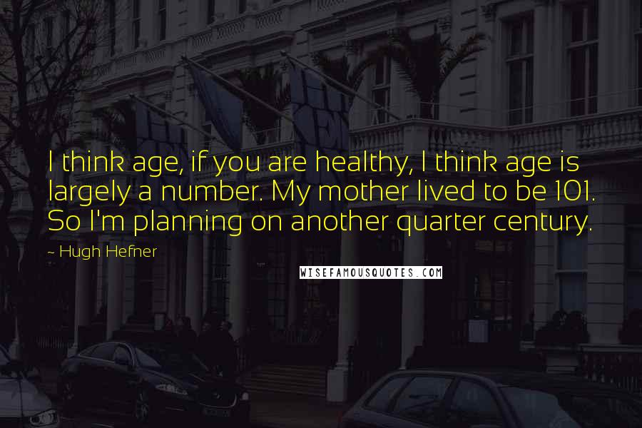 Hugh Hefner quotes: I think age, if you are healthy, I think age is largely a number. My mother lived to be 101. So I'm planning on another quarter century.