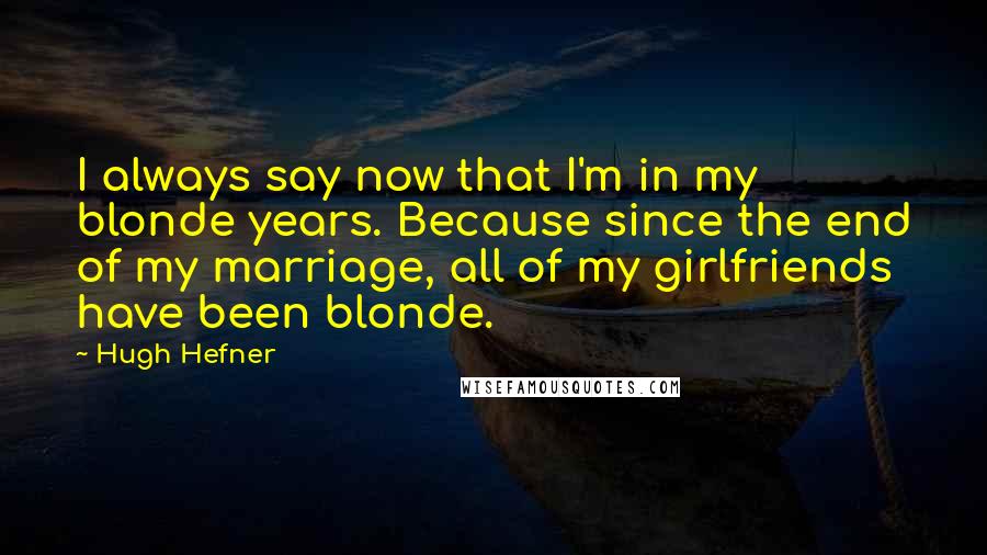 Hugh Hefner quotes: I always say now that I'm in my blonde years. Because since the end of my marriage, all of my girlfriends have been blonde.