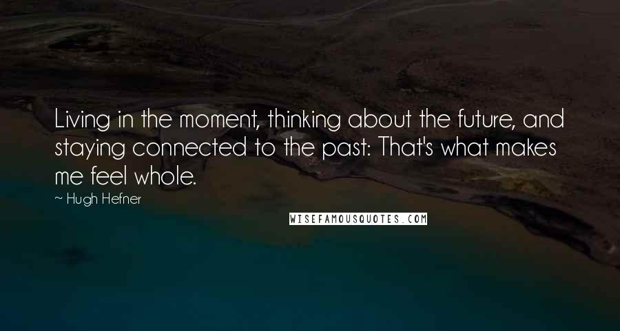 Hugh Hefner quotes: Living in the moment, thinking about the future, and staying connected to the past: That's what makes me feel whole.