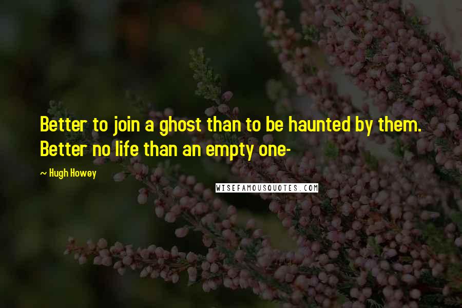 Hugh Howey quotes: Better to join a ghost than to be haunted by them. Better no life than an empty one-