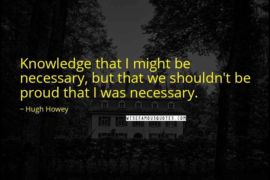 Hugh Howey quotes: Knowledge that I might be necessary, but that we shouldn't be proud that I was necessary.