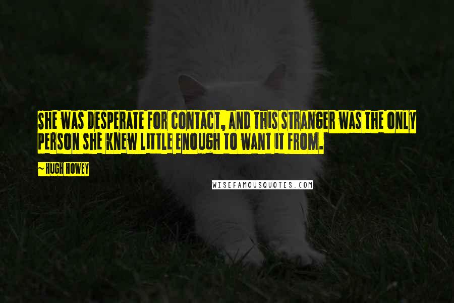 Hugh Howey quotes: She was desperate for contact, and this stranger was the only person she knew little enough to want it from.