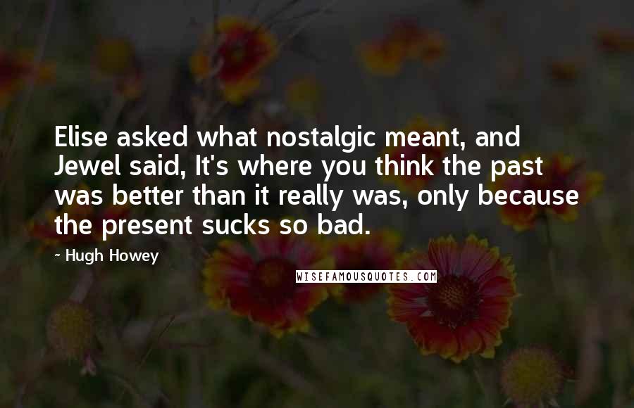 Hugh Howey quotes: Elise asked what nostalgic meant, and Jewel said, It's where you think the past was better than it really was, only because the present sucks so bad.