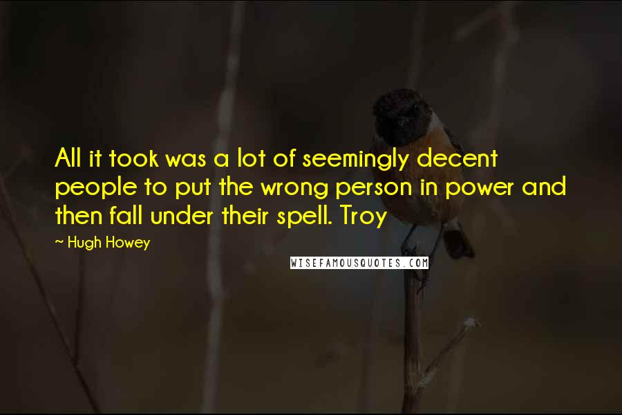 Hugh Howey quotes: All it took was a lot of seemingly decent people to put the wrong person in power and then fall under their spell. Troy