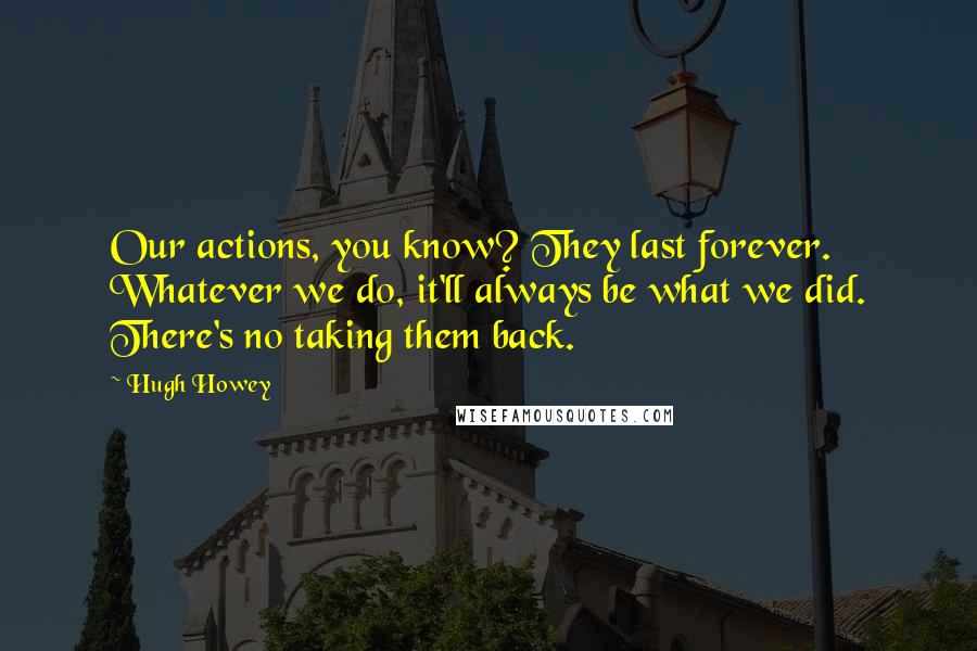Hugh Howey quotes: Our actions, you know? They last forever. Whatever we do, it'll always be what we did. There's no taking them back.