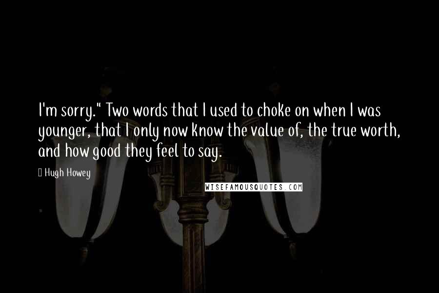 Hugh Howey quotes: I'm sorry." Two words that I used to choke on when I was younger, that I only now know the value of, the true worth, and how good they feel