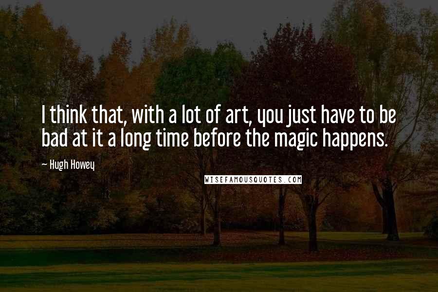 Hugh Howey quotes: I think that, with a lot of art, you just have to be bad at it a long time before the magic happens.