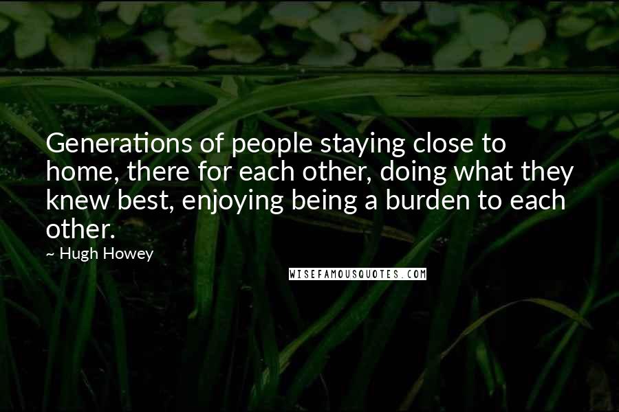 Hugh Howey quotes: Generations of people staying close to home, there for each other, doing what they knew best, enjoying being a burden to each other.