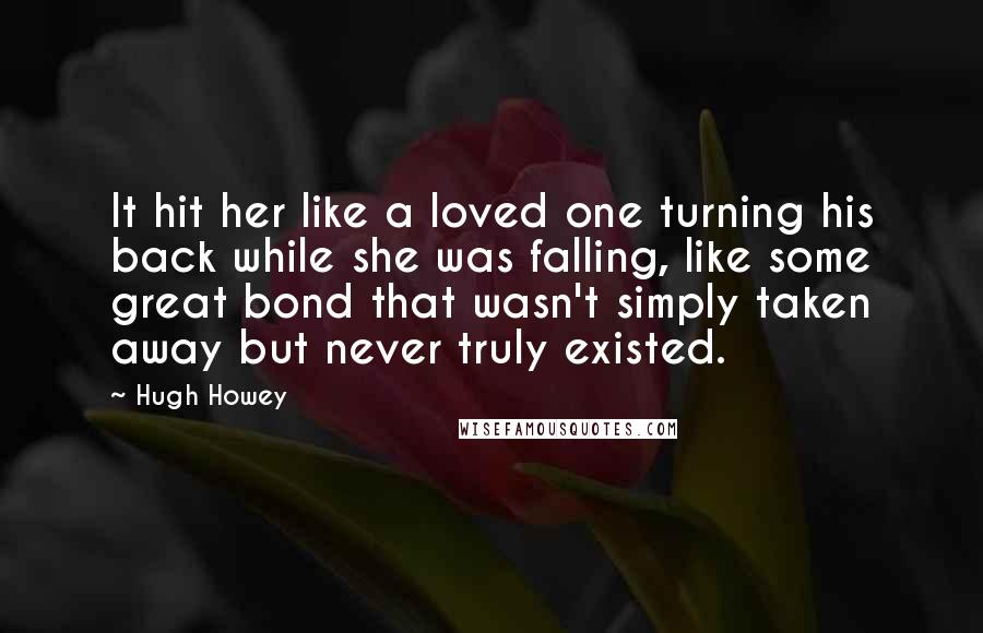 Hugh Howey quotes: It hit her like a loved one turning his back while she was falling, like some great bond that wasn't simply taken away but never truly existed.
