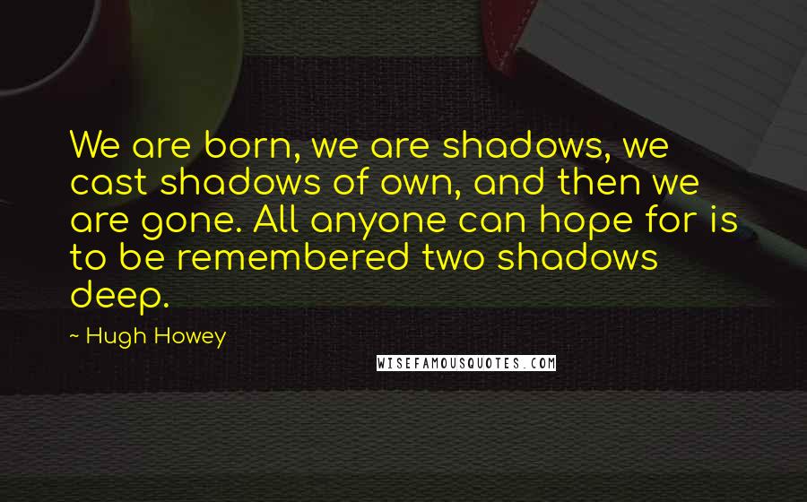 Hugh Howey quotes: We are born, we are shadows, we cast shadows of own, and then we are gone. All anyone can hope for is to be remembered two shadows deep.