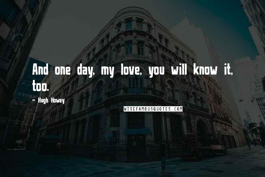 Hugh Howey quotes: And one day, my love, you will know it, too.