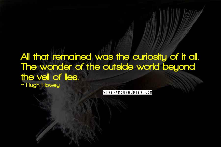 Hugh Howey quotes: All that remained was the curiosity of it all. The wonder of the outside world beyond the veil of lies.