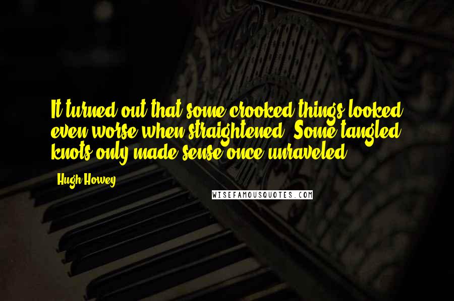 Hugh Howey quotes: It turned out that some crooked things looked even worse when straightened. Some tangled knots only made sense once unraveled.